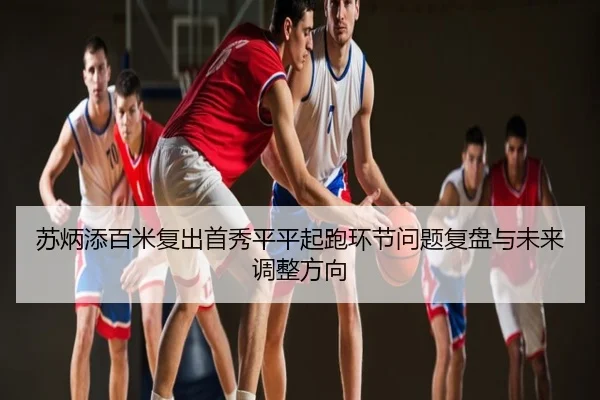 苏炳添百米复出首秀平平起跑环节问题复盘与未来调整方向